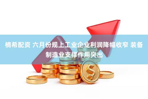 楠希配资 六月份规上工业企业利润降幅收窄 装备制造业支撑作用突出