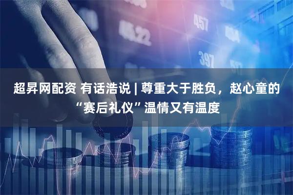 超昇网配资 有话浩说 | 尊重大于胜负，赵心童的“赛后礼仪”温情又有温度