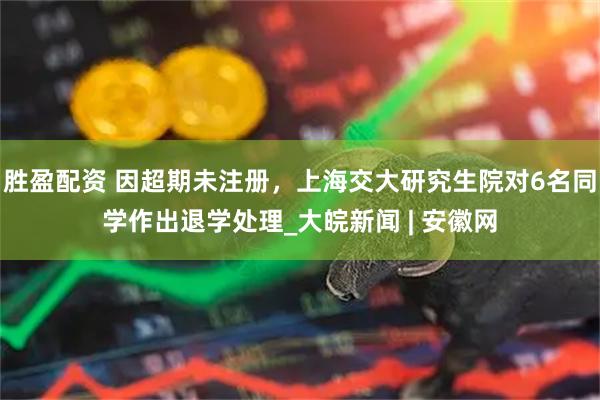 胜盈配资 因超期未注册，上海交大研究生院对6名同学作出退学处理_大皖新闻 | 安徽网