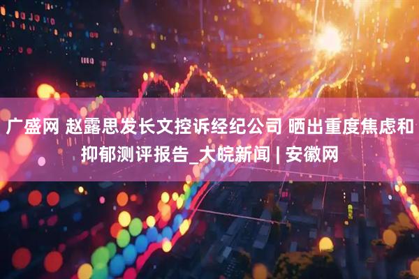 广盛网 赵露思发长文控诉经纪公司 晒出重度焦虑和抑郁测评报告_大皖新闻 | 安徽网