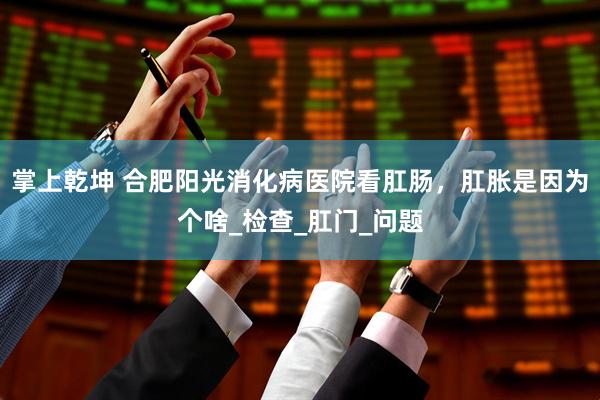 掌上乾坤 合肥阳光消化病医院看肛肠，肛胀是因为个啥_检查_肛门_问题