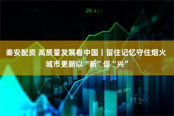 秦安配资 高质量发展看中国丨留住记忆守住烟火 城市更新以“新”促“兴”