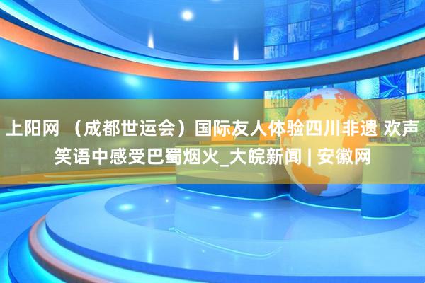 上阳网 （成都世运会）国际友人体验四川非遗 欢声笑语中感受巴蜀烟火_大皖新闻 | 安徽网