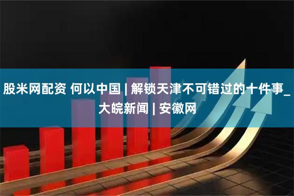 股米网配资 何以中国 | 解锁天津不可错过的十件事_大皖新闻 | 安徽网