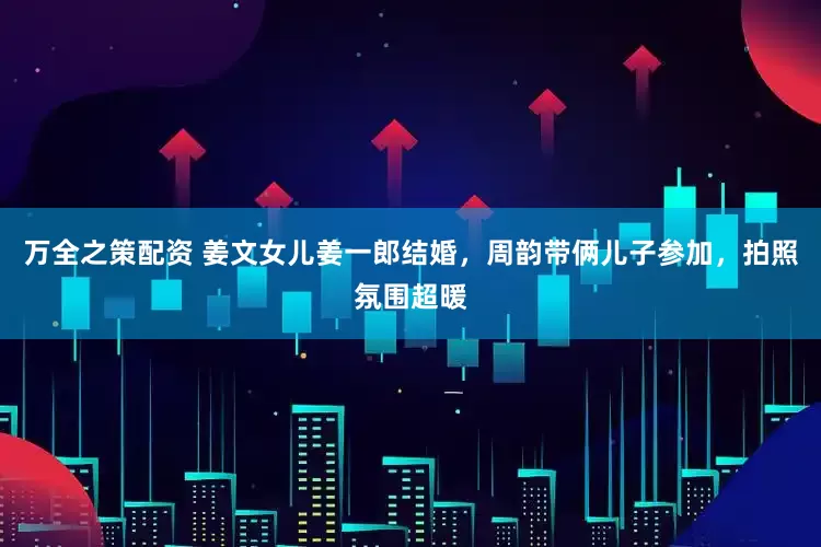 万全之策配资 姜文女儿姜一郎结婚，周韵带俩儿子参加，拍照氛围超暖