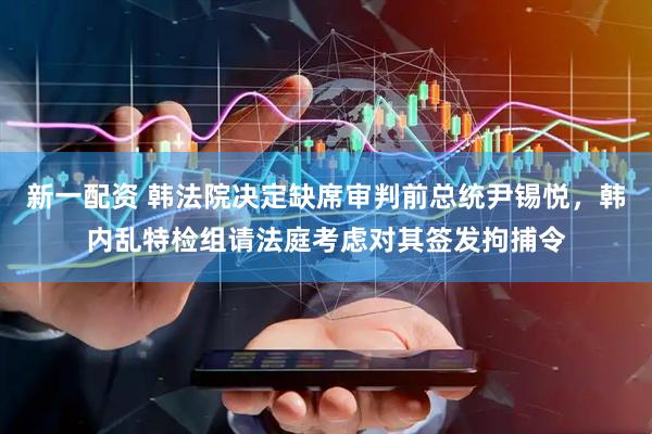 新一配资 韩法院决定缺席审判前总统尹锡悦，韩内乱特检组请法庭考虑对其签发拘捕令