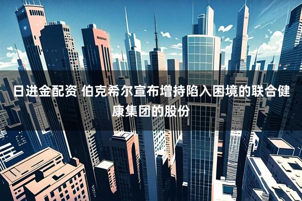日进金配资 伯克希尔宣布增持陷入困境的联合健康集团的股份