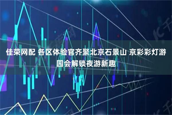佳荣网配 各区体验官齐聚北京石景山 京彩彩灯游园会解锁夜游新趣