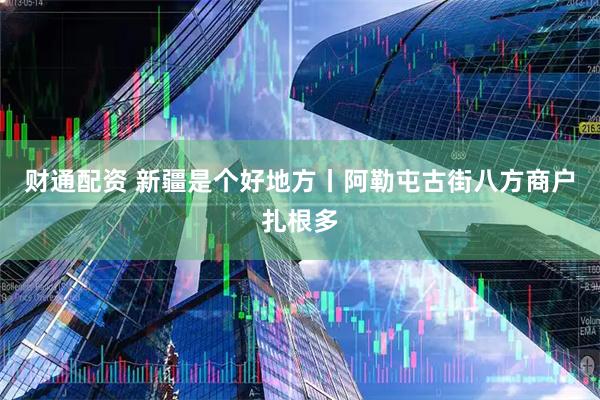 财通配资 新疆是个好地方丨阿勒屯古街八方商户扎根多