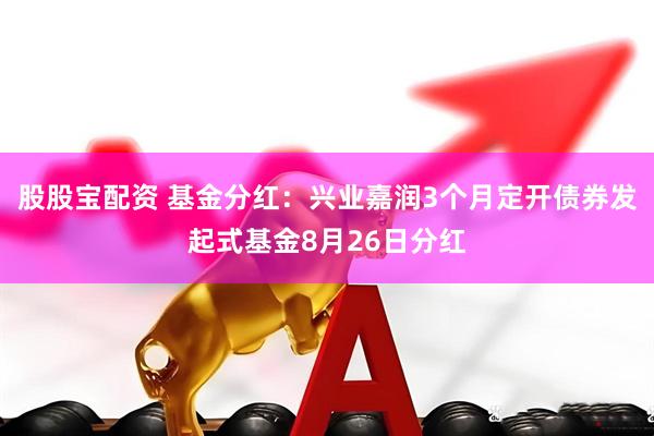 股股宝配资 基金分红：兴业嘉润3个月定开债券发起式基金8月26日分红