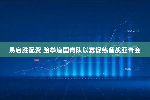 易启胜配资 跆拳道国青队以赛促练备战亚青会
