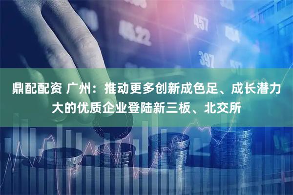 鼎配配资 广州：推动更多创新成色足、成长潜力大的优质企业登陆新三板、北交所