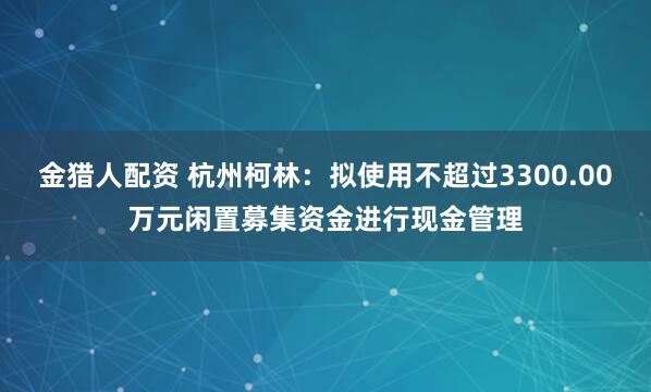 金猎人配资 杭州柯林：拟使用不超过3300.00万元闲置募集资金进行现金管理