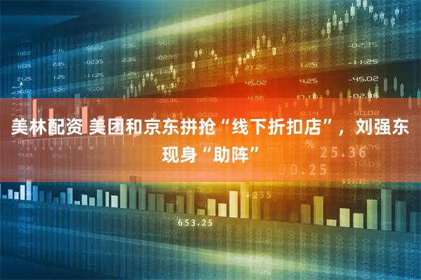 美林配资 美团和京东拼抢“线下折扣店”，刘强东现身“助阵”