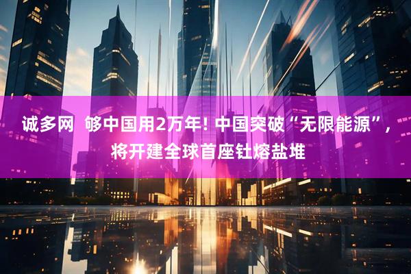 诚多网  够中国用2万年! 中国突破“无限能源”, 将开建全球首座钍熔盐堆
