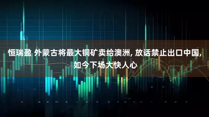 恒瑞盈 外蒙古将最大铜矿卖给澳洲, 放话禁止出口中国, 如今下场大快人心