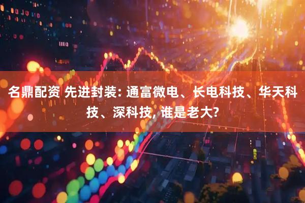 名鼎配资 先进封装: 通富微电、长电科技、华天科技、深科技, 谁是老大?