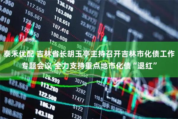 泰禾优配 吉林省长胡玉亭主持召开吉林市化债工作专题会议 全力支持重点地市化债“退红”