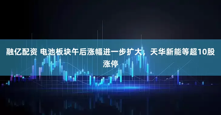融亿配资 电池板块午后涨幅进一步扩大，天华新能等超10股涨停