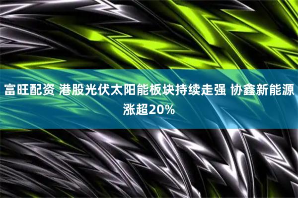 富旺配资 港股光伏太阳能板块持续走强 协鑫新能源涨超20%