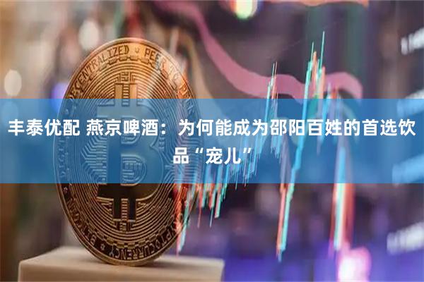 丰泰优配 燕京啤酒：为何能成为邵阳百姓的首选饮品“宠儿”