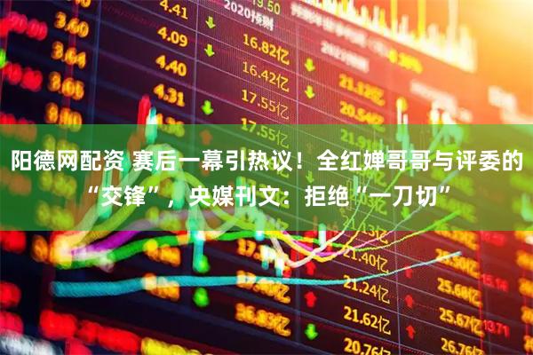 阳德网配资 赛后一幕引热议！全红婵哥哥与评委的“交锋”，央媒刊文：拒绝“一刀切”