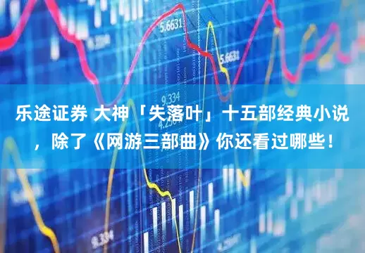 乐途证券 大神「失落叶」十五部经典小说，除了《网游三部曲》你还看过哪些！