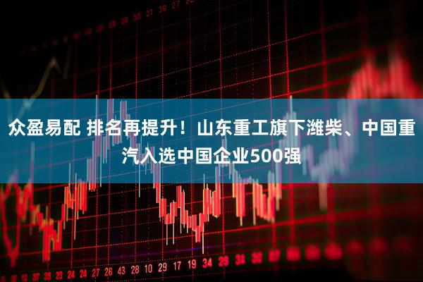 众盈易配 排名再提升！山东重工旗下潍柴、中国重汽入选中国企业500强