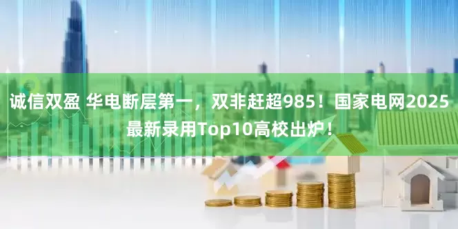 诚信双盈 华电断层第一,双非赶超985!国家电网2025最新录用Top10高校出炉!