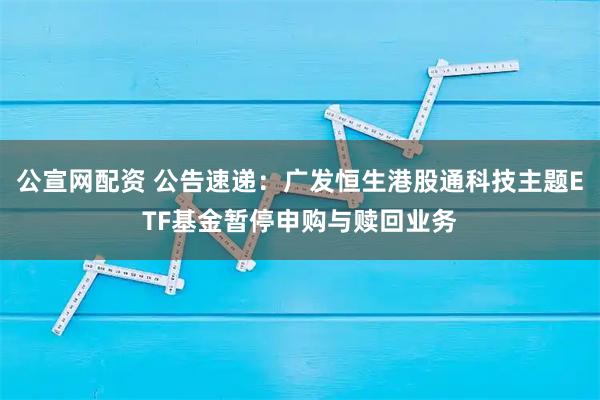 公宣网配资 公告速递：广发恒生港股通科技主题ETF基金暂停申购与赎回业务