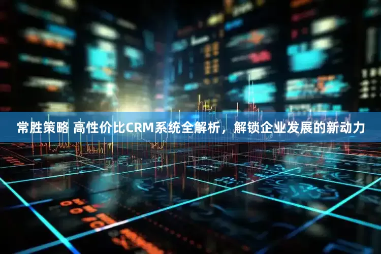 常胜策略 高性价比CRM系统全解析,解锁企业发展的新动力