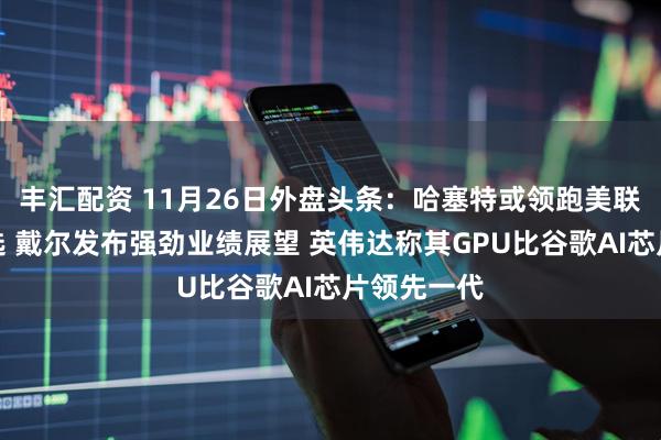 丰汇配资 11月26日外盘头条：哈塞特或领跑美联储主席人选 戴尔发布强劲业绩展望 英伟达称其GPU比谷歌AI芯片领先一代