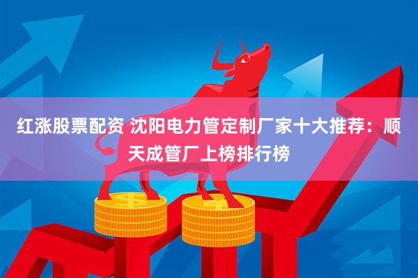 红涨股票配资 沈阳电力管定制厂家十大推荐：顺天成管厂上榜排行榜