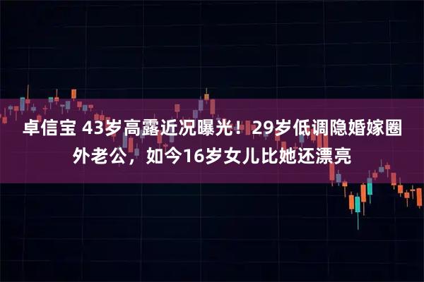 卓信宝 43岁高露近况曝光！29岁低调隐婚嫁圈外老公，如今16岁女儿比她还漂亮