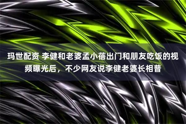 玛世配资 李健和老婆孟小蓓出门和朋友吃饭的视频曝光后，不少网友说李健老婆长相普