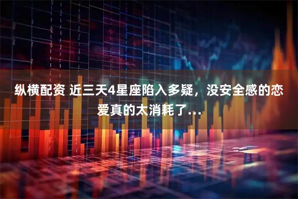 纵横配资 近三天4星座陷入多疑，没安全感的恋爱真的太消耗了…